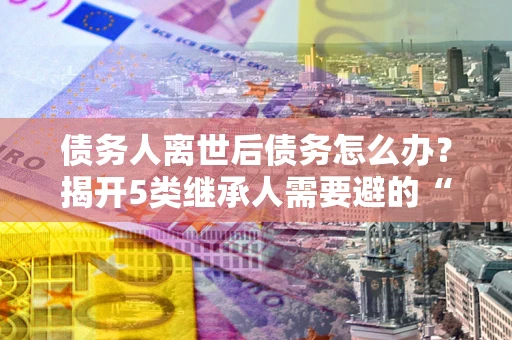 武汉债务人离世后债务怎么办？揭开5类继承人需要避的“坑”