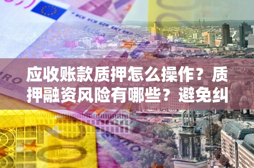 武汉应收账款质押怎么操作？质押融资风险有哪些？避免纠纷高效融资技巧