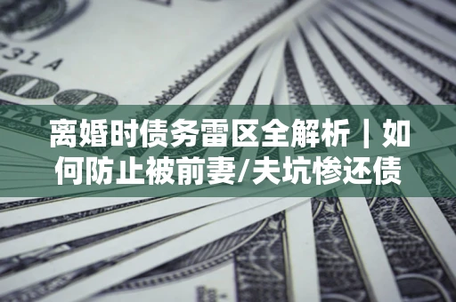 武汉离婚时债务雷区全解析｜如何防止被前妻/夫坑惨还债？