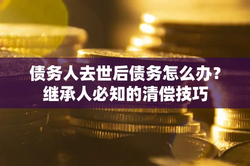 武汉债务人去世后债务怎么办？继承人必知的清偿技巧